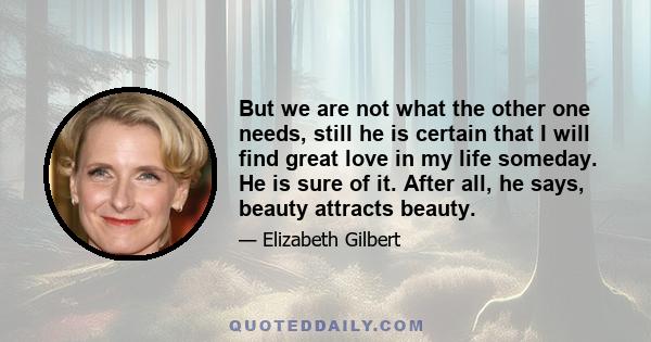But we are not what the other one needs, still he is certain that I will find great love in my life someday. He is sure of it. After all, he says, beauty attracts beauty.