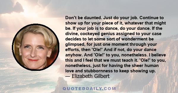 Don't be daunted. Just do your job. Continue to show up for your piece of it, whatever that might be. If your job is to dance, do your dance. If the divine, cockeyed genius assigned to your case decides to let some sort