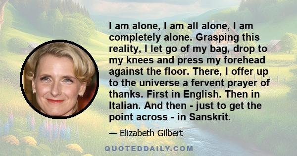 I am alone, I am all alone, I am completely alone. Grasping this reality, I let go of my bag, drop to my knees and press my forehead against the floor. There, I offer up to the universe a fervent prayer of thanks. First