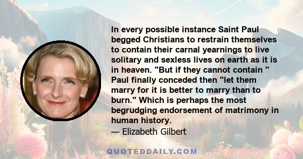 In every possible instance Saint Paul begged Christians to restrain themselves to contain their carnal yearnings to live solitary and sexless lives on earth as it is in heaven. But if they cannot contain Paul finally
