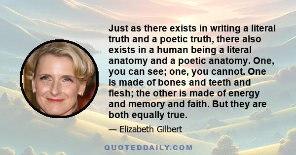 Just as there exists in writing a literal truth and a poetic truth, there also exists in a human being a literal anatomy and a poetic anatomy. One, you can see; one, you cannot. One is made of bones and teeth and flesh;