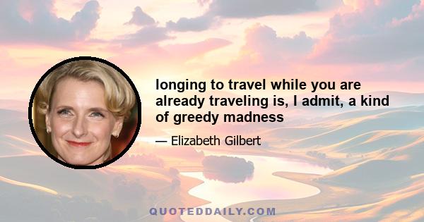 longing to travel while you are already traveling is, I admit, a kind of greedy madness