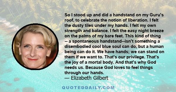 So I stood up and did a handstand on my Guru's roof, to celebrate the notion of liberation. I felt the dusty tiles under my hands. I felt my own strength and balance. I felt the easy night breeze on the palms of my bare