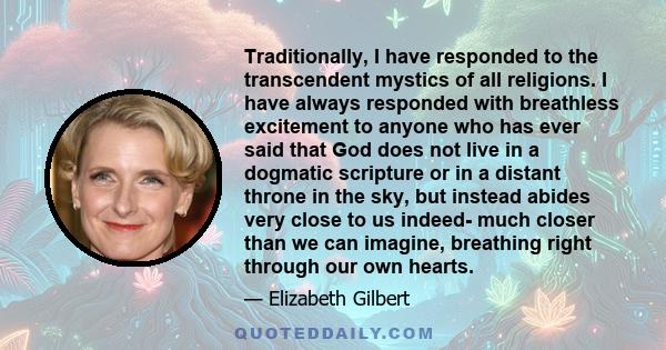Traditionally, I have responded to the transcendent mystics of all religions. I have always responded with breathless excitement to anyone who has ever said that God does not live in a dogmatic scripture or in a distant