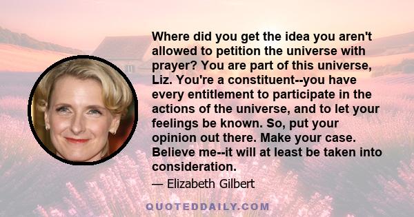 Where did you get the idea you aren't allowed to petition the universe with prayer? You are part of this universe, Liz. You're a constituent--you have every entitlement to participate in the actions of the universe, and
