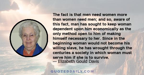 The fact is that men need women more than women need men; and so, aware of this fact, man has sought to keep woman dependent upon him economically as the only method open to him of making himself necessary to her. Since