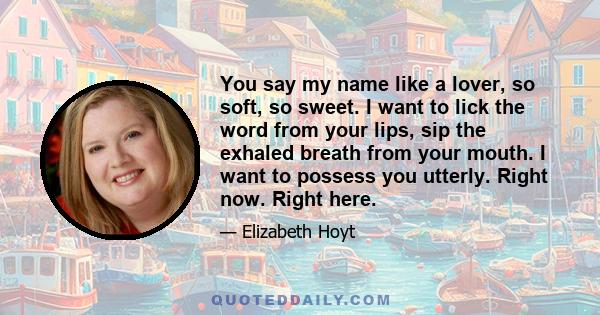 You say my name like a lover, so soft, so sweet. I want to lick the word from your lips, sip the exhaled breath from your mouth. I want to possess you utterly. Right now. Right here.