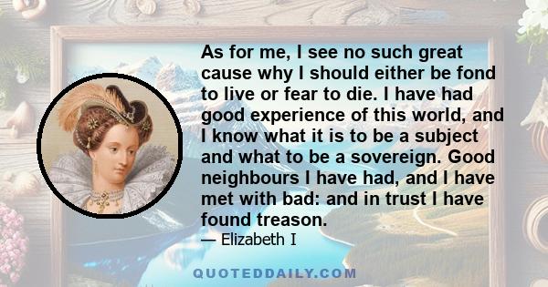 As for me, I see no such great cause why I should either be fond to live or fear to die. I have had good experience of this world, and I know what it is to be a subject and what to be a sovereign. Good neighbours I have