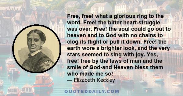 Free, free! what a glorious ring to the word. Free! the bitter heart-struggle was over. Free! the soul could go out to heaven and to God with no chains to clog its flight or pull it down. Free! the earth wore a brighter