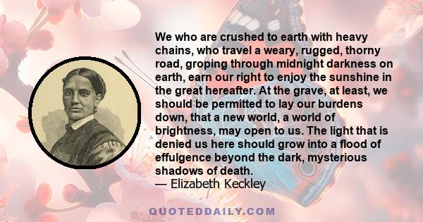 We who are crushed to earth with heavy chains, who travel a weary, rugged, thorny road, groping through midnight darkness on earth, earn our right to enjoy the sunshine in the great hereafter. At the grave, at least, we