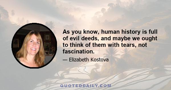 As you know, human history is full of evil deeds, and maybe we ought to think of them with tears, not fascination.