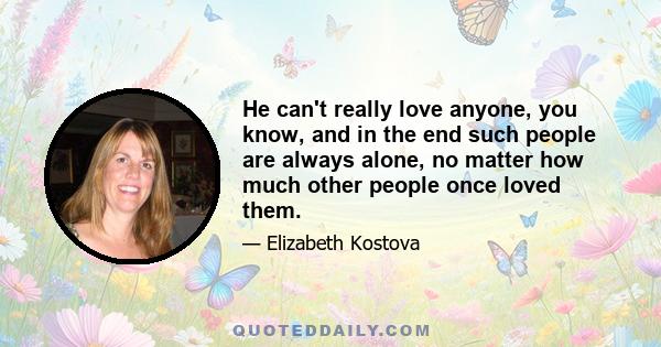 He can't really love anyone, you know, and in the end such people are always alone, no matter how much other people once loved them.