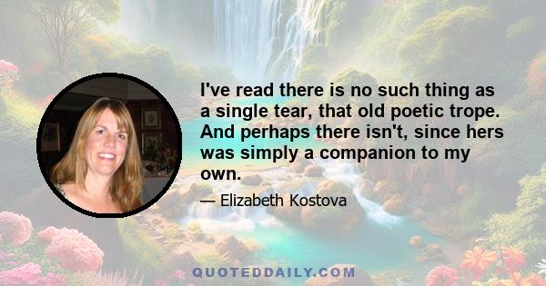 I've read there is no such thing as a single tear, that old poetic trope. And perhaps there isn't, since hers was simply a companion to my own.