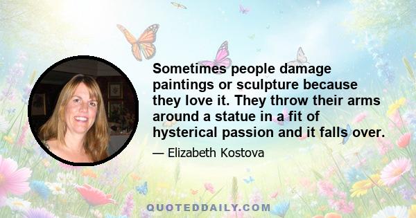 Sometimes people damage paintings or sculpture because they love it. They throw their arms around a statue in a fit of hysterical passion and it falls over.
