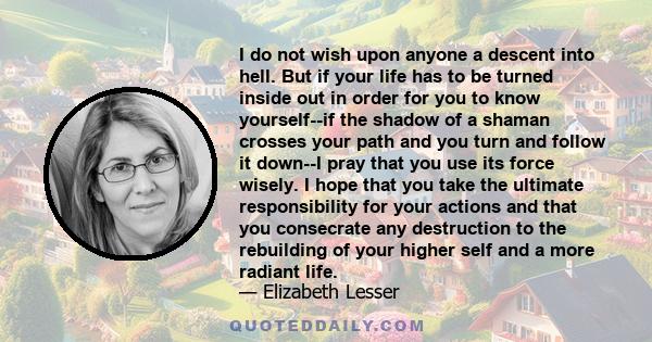 I do not wish upon anyone a descent into hell. But if your life has to be turned inside out in order for you to know yourself--if the shadow of a shaman crosses your path and you turn and follow it down--I pray that you