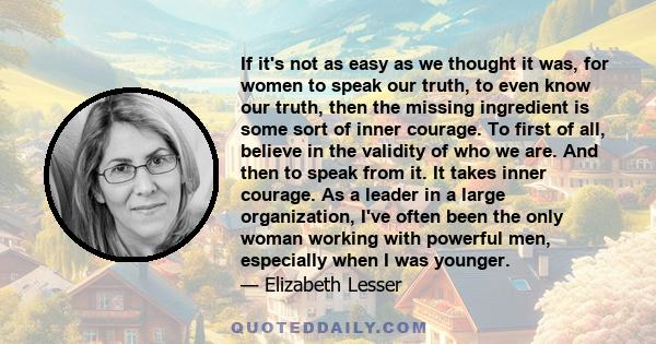 If it's not as easy as we thought it was, for women to speak our truth, to even know our truth, then the missing ingredient is some sort of inner courage. To first of all, believe in the validity of who we are. And then