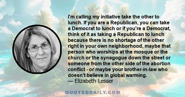 I'm calling my initiative take the other to lunch. If you are a Republican, you can take a Democrat to lunch or if you're a Democrat, think of it as taking a Republican to lunch because there is no shortage of the other