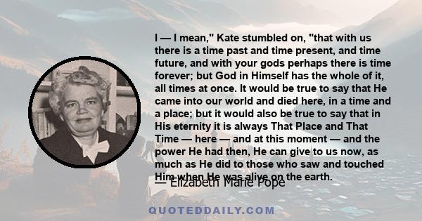 I — I mean, Kate stumbled on, that with us there is a time past and time present, and time future, and with your gods perhaps there is time forever; but God in Himself has the whole of it, all times at once. It would be