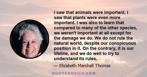 I saw that animals were important. I saw that plants were even more important. I was also to learn that compared to many of the other species, we weren't important at all except for the damage we do. We do not rule the