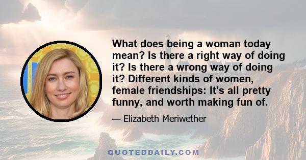 What does being a woman today mean? Is there a right way of doing it? Is there a wrong way of doing it? Different kinds of women, female friendships: It's all pretty funny, and worth making fun of.