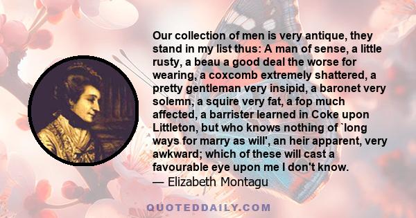 Our collection of men is very antique, they stand in my list thus: A man of sense, a little rusty, a beau a good deal the worse for wearing, a coxcomb extremely shattered, a pretty gentleman very insipid, a baronet very