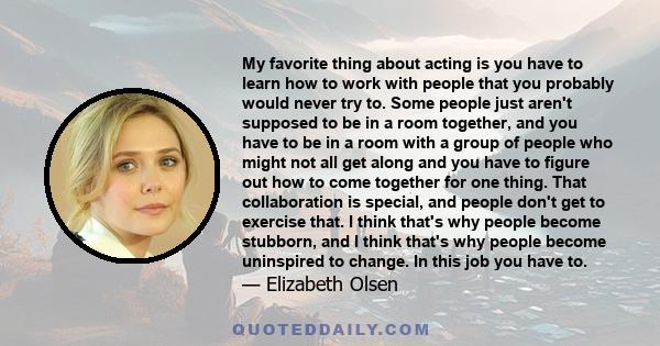 My favorite thing about acting is you have to learn how to work with people that you probably would never try to. Some people just aren't supposed to be in a room together, and you have to be in a room with a group of