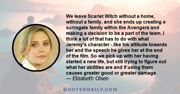 We leave Scarlet Witch without a home, without a family, and she ends up creating a surrogate family within the Avengers and making a decision to be a part of the team. I think a lot of that has to do with what Jeremy's
