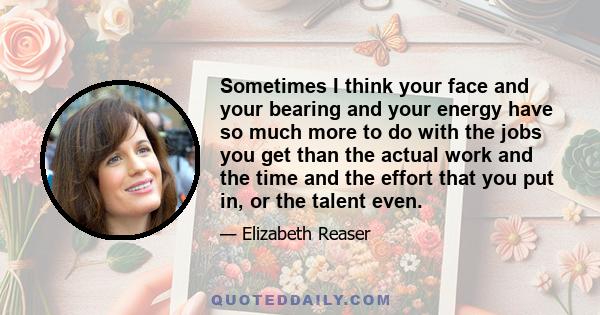 Sometimes I think your face and your bearing and your energy have so much more to do with the jobs you get than the actual work and the time and the effort that you put in, or the talent even.