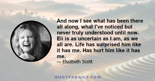 And now I see what has been there all along, what I've noticed but never truly understood until now. Eli is as uncertain as I am, as we all are. Life has surprised him like it has me. Has hurt him like it has me.