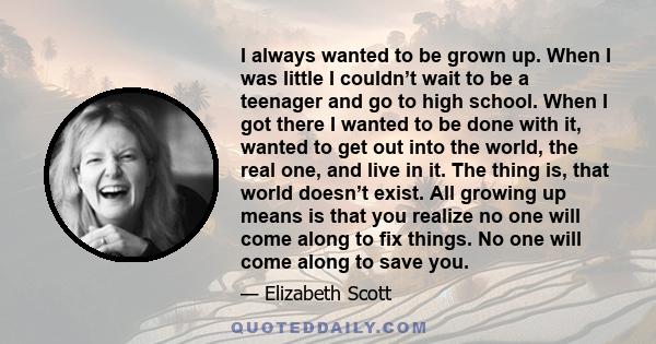 I always wanted to be grown up. When I was little I couldn’t wait to be a teenager and go to high school. When I got there I wanted to be done with it, wanted to get out into the world, the real one, and live in it. The