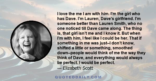 I love the me I am with him. I’m the girl who has Dave. I’m Lauren, Dave’s girlfriend. I’m someone better than Lauren Smith, who no one noticed till Dave came along. The thing is, that girl isn’t me and I know it. But