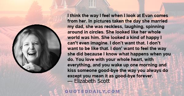 I think the way I feel when I look at Evan comes from her. In pictures taken the day she married my dad, she was reckless, laughing, spinning around in circles. She looked like her whole world was him. She looked a kind