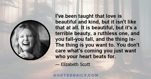 I've been taught that love is beautiful and kind, but it isn't like that at all. It is beautiful, but it's a terrible beauty, a ruthless one, and you fall-you fall, and the thing is- The thing is you want to. You don't