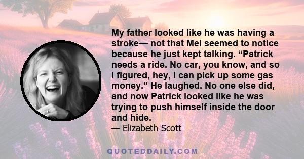 My father looked like he was having a stroke— not that Mel seemed to notice because he just kept talking. “Patrick needs a ride. No car, you know, and so I figured, hey, I can pick up some gas money.” He laughed. No one