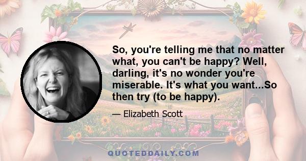 So, you're telling me that no matter what, you can't be happy? Well, darling, it's no wonder you're miserable. It's what you want...So then try (to be happy).