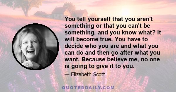 You tell yourself that you aren't something or that you can't be something, and you know what? It will become true. You have to decide who you are and what you can do and then go after what you want. Because believe me,