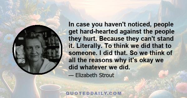 In case you haven't noticed, people get hard-hearted against the people they hurt. Because they can't stand it. Literally. To think we did that to someone. I did that. So we think of all the reasons why it's okay we did