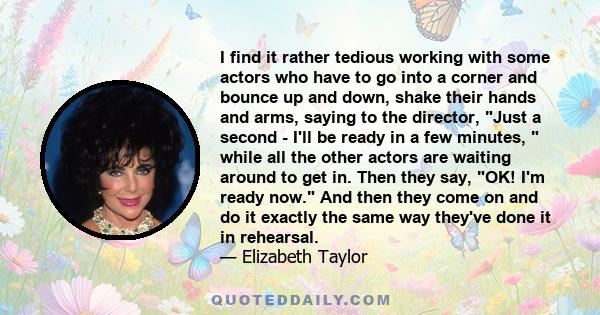 I find it rather tedious working with some actors who have to go into a corner and bounce up and down, shake their hands and arms, saying to the director, Just a second - I'll be ready in a few minutes, while all the