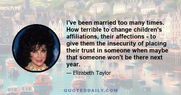 I've been married too many times. How terrible to change children's affiliations, their affections - to give them the insecurity of placing their trust in someone when maybe that someone won't be there next year.