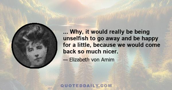... Why, it would really be being unselfish to go away and be happy for a little, because we would come back so much nicer.