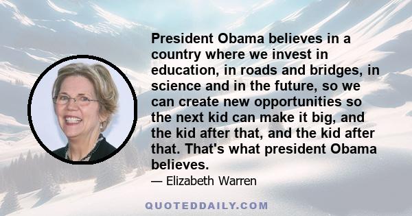 President Obama believes in a country where we invest in education, in roads and bridges, in science and in the future, so we can create new opportunities so the next kid can make it big, and the kid after that, and the