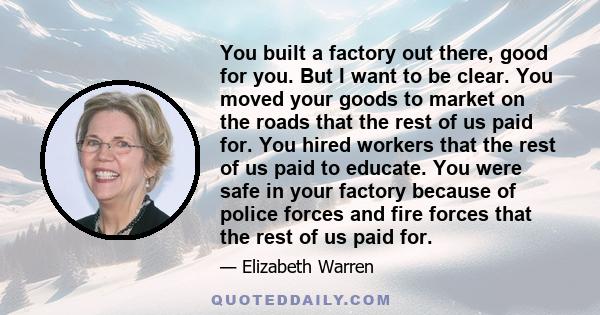 You built a factory out there, good for you. But I want to be clear. You moved your goods to market on the roads that the rest of us paid for. You hired workers that the rest of us paid to educate. You were safe in your