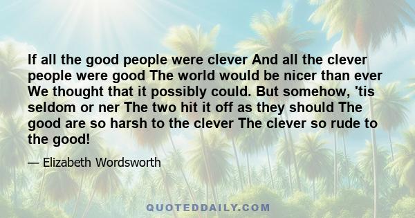 If all the good people were clever And all the clever people were good The world would be nicer than ever We thought that it possibly could. But somehow, 'tis seldom or ner The two hit it off as they should The good are