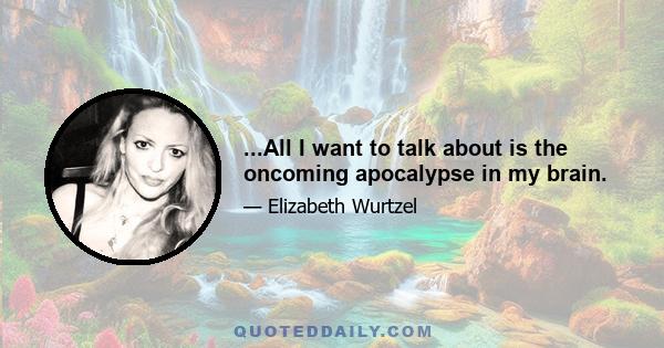 ...All I want to talk about is the oncoming apocalypse in my brain.