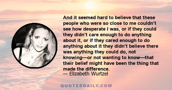 And it seemed hard to believe that these people who were so close to me couldn’t see how desperate I was, or if they could they didn’t care enough to do anything about it, or if they cared enough to do anything about it