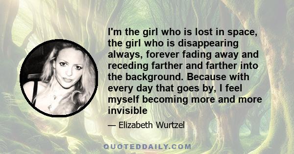 I'm the girl who is lost in space, the girl who is disappearing always, forever fading away and receding farther and farther into the background. Because with every day that goes by, I feel myself becoming more and more