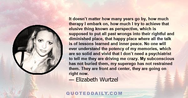 It doesn’t matter how many years go by, how much therapy I embark on, how much I try to achieve that elusive thing known as perspective, which is supposed to put all past wrongs into their rightful and diminished place,