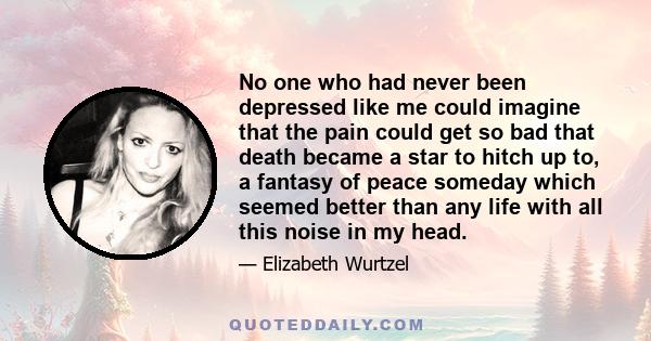 No one who had never been depressed like me could imagine that the pain could get so bad that death became a star to hitch up to, a fantasy of peace someday which seemed better than any life with all this noise in my
