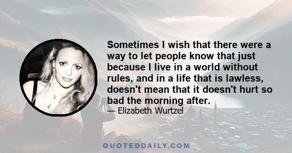 Sometimes I wish that there were a way to let people know that just because I live in a world without rules, and in a life that is lawless, doesn't mean that it doesn't hurt so bad the morning after.