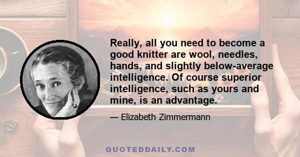Really, all you need to become a good knitter are wool, needles, hands, and slightly below-average intelligence. Of course superior intelligence, such as yours and mine, is an advantage.